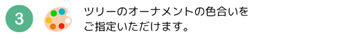 ツリーのオーナメントの色合いをご指定いただけます。