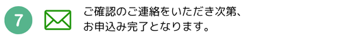 ご確認のご連絡をいただき次第、お申込み完了となります。
